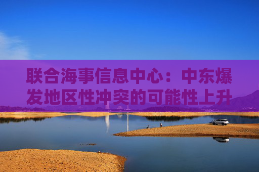 聯(lián)合海事信息中心：中東爆發(fā)地區(qū)性沖突的可能性上升至“顯著”級(jí)別  第1張