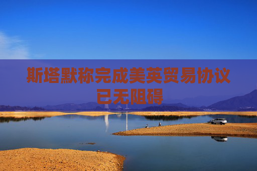 斯塔默稱完成美英貿(mào)易協(xié)議已無阻礙