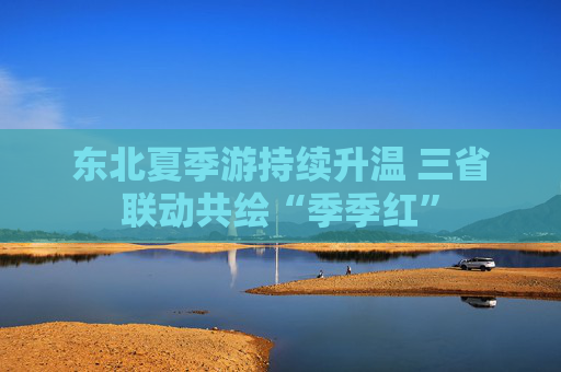 東北夏季游持續(xù)升溫 三省聯(lián)動共繪“季季紅”