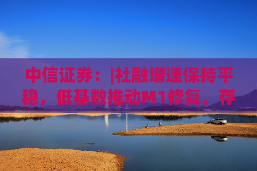 中信證券：|社融增速保持平穩(wěn)，低基數(shù)推動M1修復，存款搬家現(xiàn)象未明顯加劇，銀行體系流動性保持穩(wěn)定