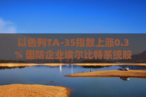 以色列TA-35指數(shù)上漲0.3% 國防企業(yè)埃爾比特系統(tǒng)股價飆升