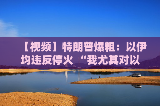 【視頻】特朗普爆粗：以伊均違反?；?“我尤其對以色列不滿”