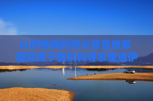 以伊脆弱的停火暫且維系 國際原子能機構尋求重返伊朗核設施