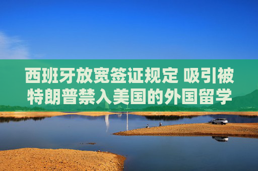 西班牙放寬簽證規(guī)定 吸引被特朗普禁入美國的外國留學(xué)生