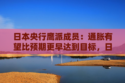日本央行鷹派成員：通脹有望比預(yù)期更早達(dá)到目標(biāo)，日本可能需要“立即加息”