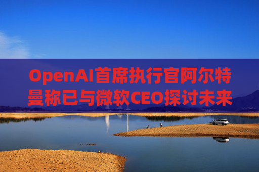 OpenAI首席執(zhí)行官阿爾特曼稱已與微軟CEO探討未來合作