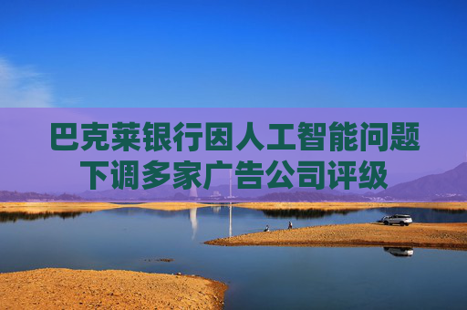 巴克萊銀行因人工智能問題下調(diào)多家廣告公司評級