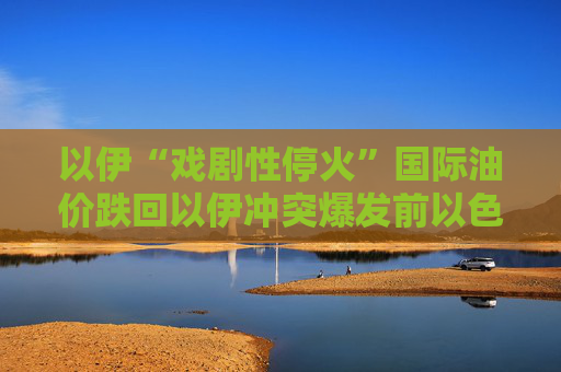 以伊“戲劇性?；稹眹H油價跌回以伊沖突爆發(fā)前以色列重建受損建筑或需超4億美元
