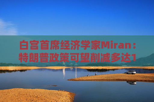 白宮首席經(jīng)濟(jì)學(xué)家Miran：特朗普政策可望削減多達(dá)11萬億美元的赤字