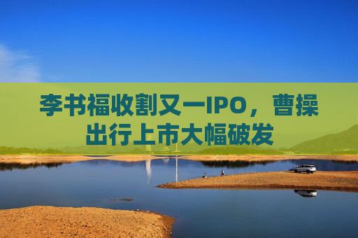 李書福收割又一IPO，曹操出行上市大幅破發(fā)