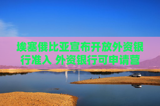 埃塞俄比亞宣布開放外資銀行準(zhǔn)入 外資銀行可申請營業(yè)許可