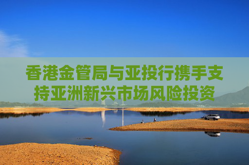 香港金管局與亞投行攜手支持亞洲新興市場風險投資