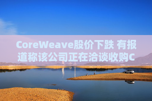 CoreWeave股價(jià)下跌 有報(bào)道稱(chēng)該公司正在洽談收購(gòu)Core Scientific
