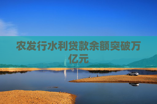 農(nóng)發(fā)行水利貸款余額突破萬億元