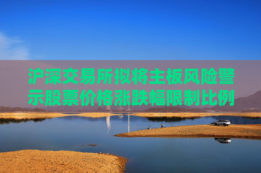 滬深交易所擬將主板風(fēng)險(xiǎn)警示股票價(jià)格漲跌幅限制比例由5%調(diào)整為10%