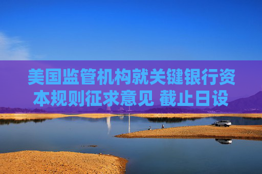 美國監(jiān)管機構(gòu)就關(guān)鍵銀行資本規(guī)則征求意見 截止日設(shè)在8月26日