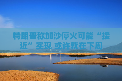 特朗普稱加沙?；鹂赡堋敖咏睂?shí)現(xiàn) 或許就在下周