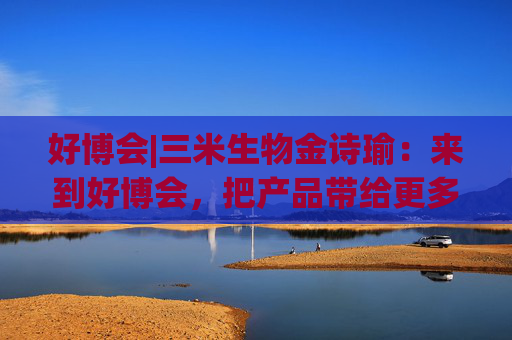 好博會(huì)|三米生物金詩(shī)瑜：來(lái)到好博會(huì)，把產(chǎn)品帶給更多消費(fèi)者