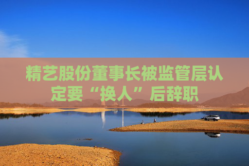 精藝股份董事長被監(jiān)管層認(rèn)定要“換人”后辭職