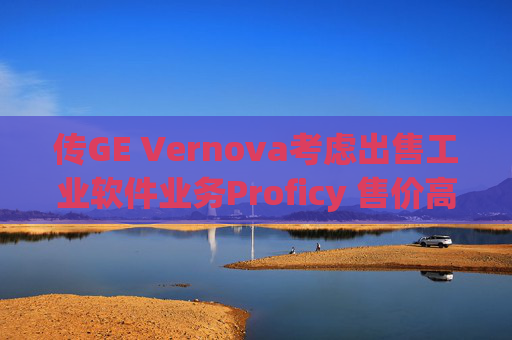 傳GE Vernova考慮出售工業(yè)軟件業(yè)務(wù)Proficy 售價高達10億美元