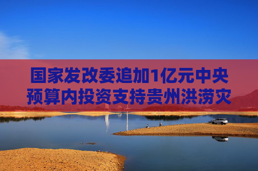國家發(fā)改委追加1億元中央預(yù)算內(nèi)投資支持貴州洪澇災(zāi)后恢復(fù)