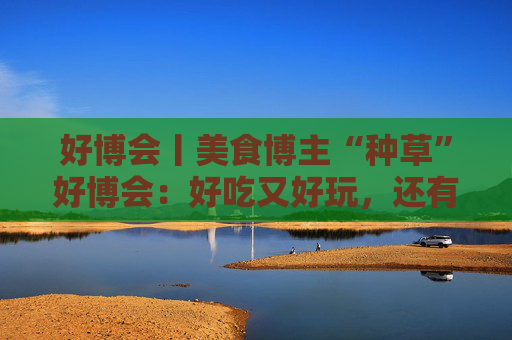 好博會丨美食博主“種草”好博會：好吃又好玩，還有好多“羊毛”可以薅