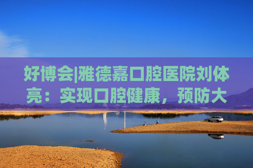 好博會|雅德嘉口腔醫(yī)院劉體亮：實現(xiàn)口腔健康，預防大于治療