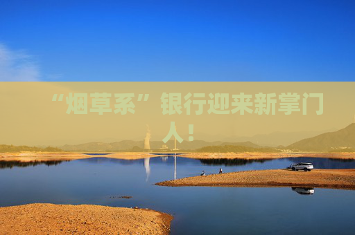 “煙草系”銀行迎來(lái)新掌門(mén)人！