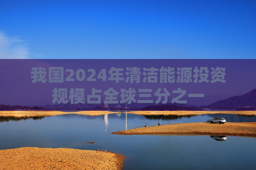 我國2024年清潔能源投資規(guī)模占全球三分之一