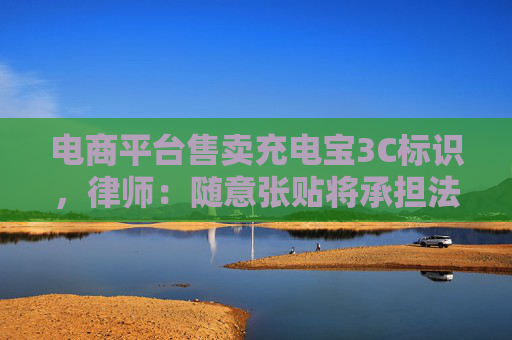 電商平臺(tái)售賣充電寶3C標(biāo)識(shí)，律師：隨意張貼將承擔(dān)法律責(zé)任
