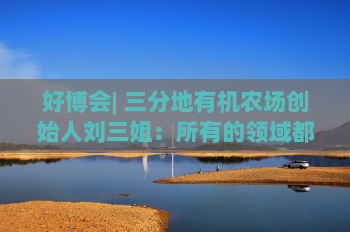 好博會(huì)| 三分地有機(jī)農(nóng)場創(chuàng)始人劉三姐：所有的領(lǐng)域都為美好生活服務(wù)