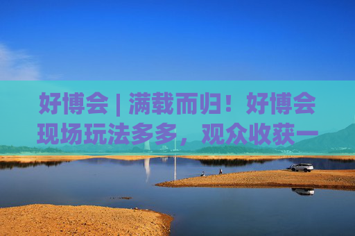 好博會(huì) | 滿載而歸！好博會(huì)現(xiàn)場玩法多多，觀眾收獲一袋獎(jiǎng)品！