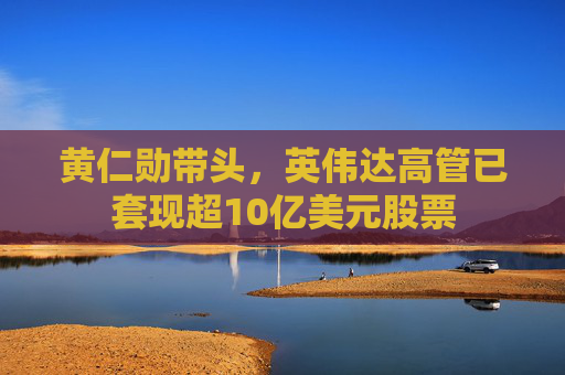 黃仁勛帶頭，英偉達高管已套現(xiàn)超10億美元股票