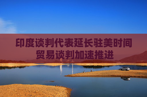 印度談判代表延長駐美時(shí)間 貿(mào)易談判加速推進(jìn)