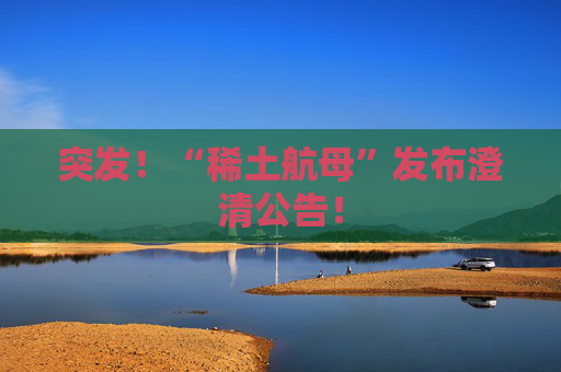 突發(fā)！“稀土航母”發(fā)布澄清公告！