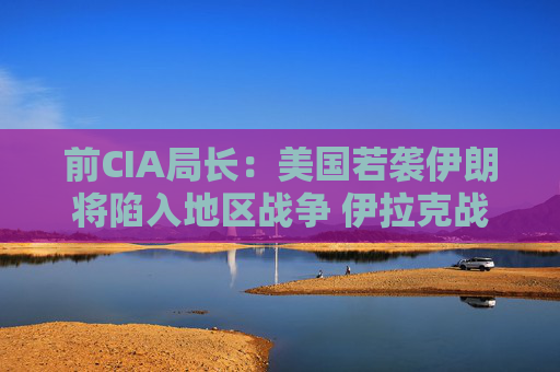 前CIA局長：美國若襲伊朗將陷入地區(qū)戰(zhàn)爭 伊拉克戰(zhàn)爭是 “嚴(yán)重錯(cuò)誤”