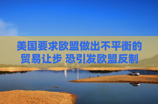 美國(guó)要求歐盟做出不平衡的貿(mào)易讓步 恐引發(fā)歐盟反制