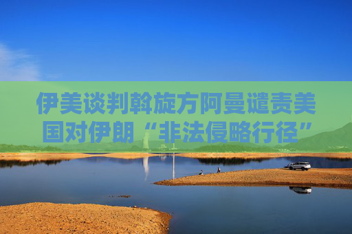 伊美談判斡旋方阿曼譴責(zé)美國(guó)對(duì)伊朗“非法侵略行徑”