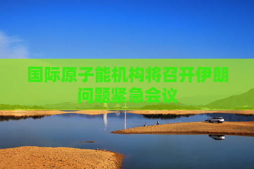 國際原子能機(jī)構(gòu)將召開伊朗問題緊急會(huì)議