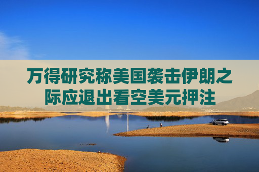 萬得研究稱美國襲擊伊朗之際應(yīng)退出看空美元押注