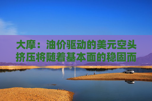 大摩：油價(jià)驅(qū)動(dòng)的美元空頭擠壓將隨著基本面的穩(wěn)固而消退