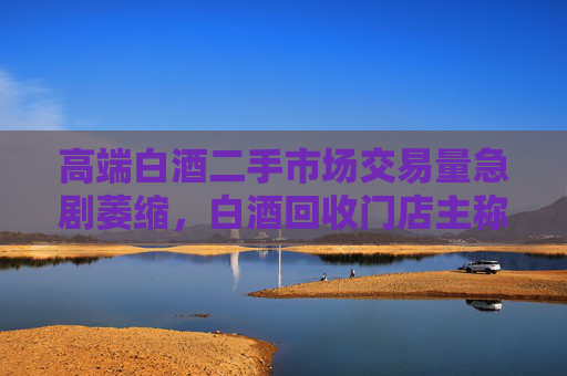 高端白酒二手市場交易量急劇萎縮，白酒回收門店主稱現(xiàn)在沒人買賣