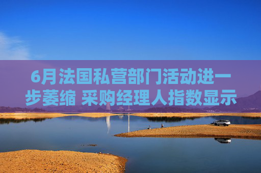 6月法國私營部門活動進一步萎縮 采購經(jīng)理人指數(shù)顯示