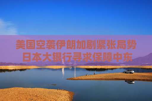 美國空襲伊朗加劇緊張局勢 日本大銀行尋求保障中東員工安全
