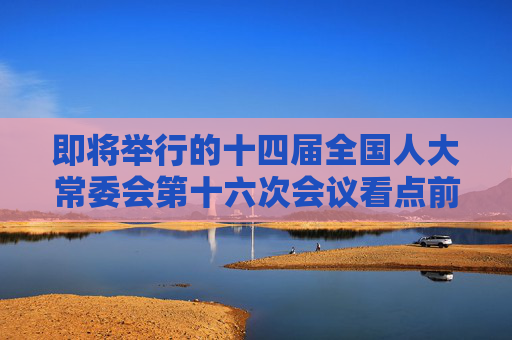 即將舉行的十四屆全國人大常委會第十六次會議看點前瞻
