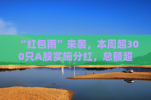 “紅包雨”來襲，本周超300只A股實(shí)施分紅，總額超兩千億