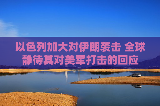 以色列加大對伊朗襲擊 全球靜待其對美軍打擊的回應(yīng)