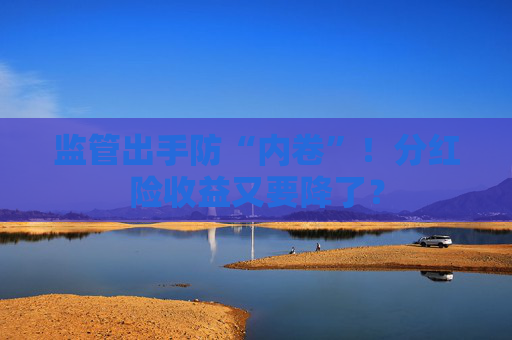 監(jiān)管出手防“內(nèi)卷”！分紅險(xiǎn)收益又要降了？