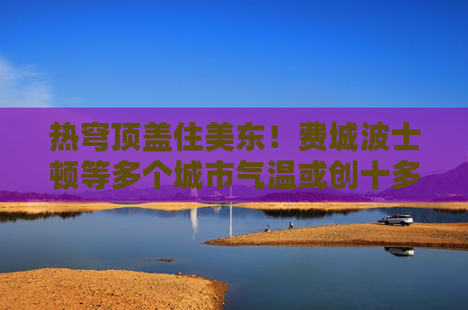 熱穹頂蓋住美東！費(fèi)城波士頓等多個(gè)城市氣溫或創(chuàng)十多年來最高