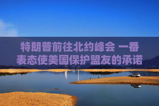 特朗普前往北約峰會(huì) 一番表態(tài)使美國保護(hù)盟友的承諾面臨疑問